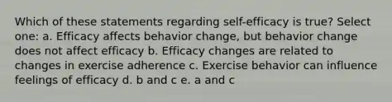 Which of these statements regarding self-efficacy is true? Select one: a. Efficacy affects behavior change, but behavior change does not affect efficacy b. Efficacy changes are related to changes in exercise adherence c. Exercise behavior can influence feelings of efficacy d. b and c e. a and c