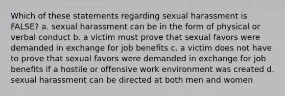 Which of these statements regarding sexual harassment is FALSE? a. sexual harassment can be in the form of physical or verbal conduct b. a victim must prove that sexual favors were demanded in exchange for job benefits c. a victim does not have to prove that sexual favors were demanded in exchange for job benefits if a hostile or offensive work environment was created d. sexual harassment can be directed at both men and women