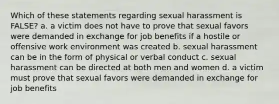 Which of these statements regarding sexual harassment is FALSE? a. a victim does not have to prove that sexual favors were demanded in exchange for job benefits if a hostile or offensive work environment was created b. sexual harassment can be in the form of physical or verbal conduct c. sexual harassment can be directed at both men and women d. a victim must prove that sexual favors were demanded in exchange for job benefits