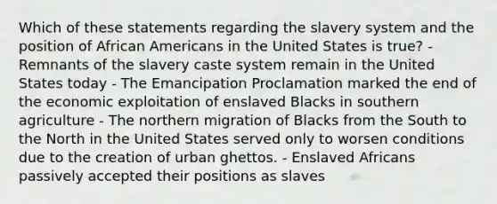 Which of these statements regarding the slavery system and the position of African Americans in the United States is true? - Remnants of the slavery caste system remain in the United States today - The Emancipation Proclamation marked the end of the economic exploitation of enslaved Blacks in southern agriculture - The northern migration of Blacks from the South to the North in the United States served only to worsen conditions due to the creation of urban ghettos. - Enslaved Africans passively accepted their positions as slaves