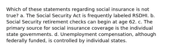 Which of these statements regarding social insurance is not true? a. The Social Security Act is frequently labeled RSDHI. b. Social Security retirement checks can begin at age 62. c. The primary source for social insurance coverage is the individual state governments. d. Unemployment compensation, although federally funded, is controlled by individual states.