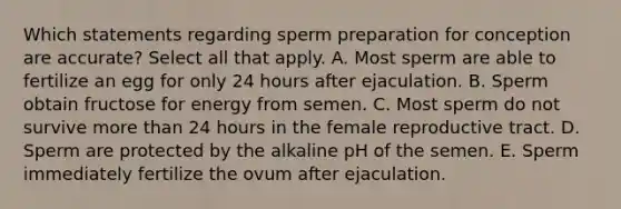 Which statements regarding sperm preparation for conception are accurate? Select all that apply. A. Most sperm are able to fertilize an egg for only 24 hours after ejaculation. B. Sperm obtain fructose for energy from semen. C. Most sperm do not survive more than 24 hours in the female reproductive tract. D. Sperm are protected by the alkaline pH of the semen. E. Sperm immediately fertilize the ovum after ejaculation.