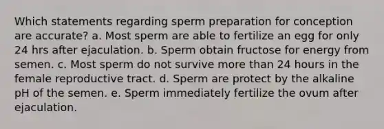 Which statements regarding sperm preparation for conception are accurate? a. Most sperm are able to fertilize an egg for only 24 hrs after ejaculation. b. Sperm obtain fructose for energy from semen. c. Most sperm do not survive more than 24 hours in the female reproductive tract. d. Sperm are protect by the alkaline pH of the semen. e. Sperm immediately fertilize the ovum after ejaculation.