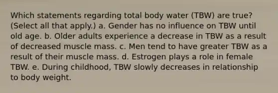 Which statements regarding total body water (TBW) are true? (Select all that apply.) a. Gender has no influence on TBW until old age. b. Older adults experience a decrease in TBW as a result of decreased muscle mass. c. Men tend to have greater TBW as a result of their muscle mass. d. Estrogen plays a role in female TBW. e. During childhood, TBW slowly decreases in relationship to body weight.