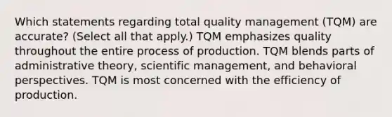 Which statements regarding total quality management (TQM) are accurate? (Select all that apply.) TQM emphasizes quality throughout the entire process of production. TQM blends parts of administrative theory, scientific management, and <a href='https://www.questionai.com/knowledge/kPbXlJ9lyA-behavioral-perspective' class='anchor-knowledge'>behavioral perspective</a>s. TQM is most concerned with the efficiency of production.