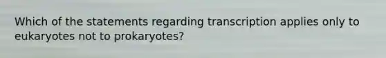 Which of the statements regarding transcription applies only to eukaryotes not to prokaryotes?