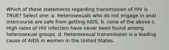 Which of these statements regarding transmission of HIV is TRUE? Select one: a. Heterosexuals who do not engage in anal intercourse are safe from getting AIDS. b. none of the above c. High rates of HIV infection have never been found among heterosexual groups. d. Heterosexual transmission is a leading cause of AIDS in women in the United States.