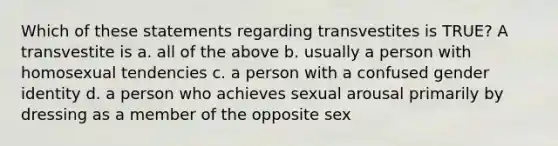 Which of these statements regarding transvestites is TRUE? A transvestite is a. all of the above b. usually a person with homosexual tendencies c. a person with a confused gender identity d. a person who achieves sexual arousal primarily by dressing as a member of the opposite sex