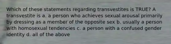 Which of these statements regarding transvestites is TRUE? A transvestite is a. a person who achieves sexual arousal primarily by dressing as a member of the opposite sex b. usually a person with homosexual tendencies c. a person with a confused <a href='https://www.questionai.com/knowledge/kyhXSBYVgx-gender-identity' class='anchor-knowledge'>gender identity</a> d. all of the above