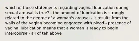 which of these statements regarding vaginal lubrication during sexual arousal is true? - the amount of lubrication is strongly related to the degree of a woman's arousal - it results from the walls of the vagina becoming engorged with blood - presence of vaginal lubrication means that a woman is ready to begin intercourse - all of teh above