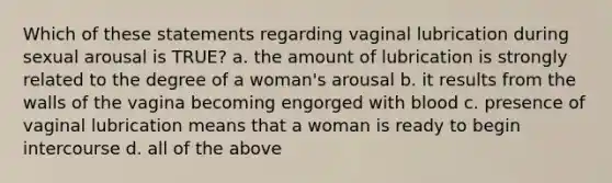 Which of these statements regarding vaginal lubrication during sexual arousal is TRUE? a. the amount of lubrication is strongly related to the degree of a woman's arousal b. it results from the walls of the vagina becoming engorged with blood c. presence of vaginal lubrication means that a woman is ready to begin intercourse d. all of the above