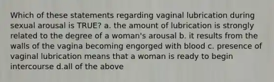 Which of these statements regarding vaginal lubrication during sexual arousal is TRUE? a. the amount of lubrication is strongly related to the degree of a woman's arousal b. it results from the walls of the vagina becoming engorged with blood c. presence of vaginal lubrication means that a woman is ready to begin intercourse d.all of the above