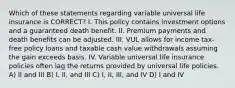 Which of these statements regarding variable universal life insurance is CORRECT? I. This policy contains investment options and a guaranteed death benefit. II. Premium payments and death benefits can be adjusted. III. VUL allows for income tax-free policy loans and taxable cash value withdrawals assuming the gain exceeds basis. IV. Variable universal life insurance policies often lag the returns provided by universal life policies. A) II and III B) I, II, and III C) I, II, III, and IV D) I and IV