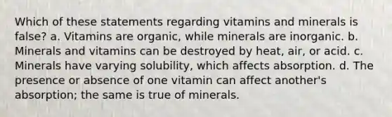 Which of these statements regarding vitamins and minerals is false? a. Vitamins are organic, while minerals are inorganic. b. Minerals and vitamins can be destroyed by heat, air, or acid. c. Minerals have varying solubility, which affects absorption. d. The presence or absence of one vitamin can affect another's absorption; the same is true of minerals.