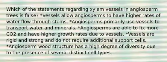 Which of the statements regarding xylem vessels in angiosperm trees is false? *Vessels allow angiosperms to have higher rates of water flow through stems. *Angiosperms primarily use vessels to transport water and minerals. *Angiosperms are able to fix more CO2 and have higher growth rates due to vessels. *Vessels are rigid and strong and do not require additional support cells. *Angiosperm wood structure has a high degree of diversity due to the presence of several distinct cell types.