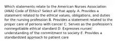 Which statements relate to the American Nurses Association (ANA) Code of Ethics? Select all that apply. A. Provides a statement related to the ethical values, obligations, and duties for the nursing profession B. Provides a statement related to the proper care of persons with cancer C. Serves as the profession's nonnegotiable ethical standard D. Expresses nurses' understanding of the commitment to society E. Provides a standardized approach to patient care