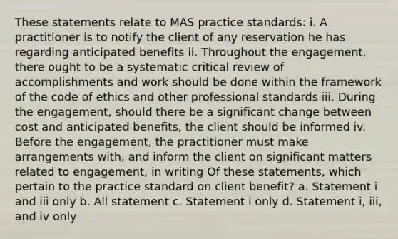 These statements relate to MAS practice standards: i. A practitioner is to notify the client of any reservation he has regarding anticipated benefits ii. Throughout the engagement, there ought to be a systematic critical review of accomplishments and work should be done within the framework of the code of ethics and other professional standards iii. During the engagement, should there be a significant change between cost and anticipated benefits, the client should be informed iv. Before the engagement, the practitioner must make arrangements with, and inform the client on significant matters related to engagement, in writing Of these statements, which pertain to the practice standard on client benefit? a. Statement i and iii only b. All statement c. Statement i only d. Statement i, iii, and iv only