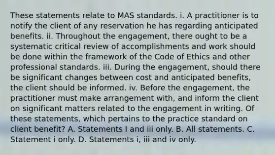 These statements relate to MAS standards. i. A practitioner is to notify the client of any reservation he has regarding anticipated benefits. ii. Throughout the engagement, there ought to be a systematic critical review of accomplishments and work should be done within the framework of the Code of Ethics and other professional standards. iii. During the engagement, should there be significant changes between cost and anticipated benefits, the client should be informed. iv. Before the engagement, the practitioner must make arrangement with, and inform the client on significant matters related to the engagement in writing. Of these statements, which pertains to the practice standard on client benefit? A. Statements I and iii only. B. All statements. C. Statement i only. D. Statements i, iii and iv only.