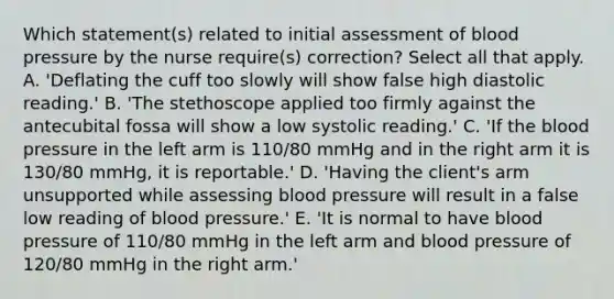 Which statement(s) related to initial assessment of blood pressure by the nurse require(s) correction? Select all that apply. A. 'Deflating the cuff too slowly will show false high diastolic reading.' B. 'The stethoscope applied too firmly against the antecubital fossa will show a low systolic reading.' C. 'If the blood pressure in the left arm is 110/80 mmHg and in the right arm it is 130/80 mmHg, it is reportable.' D. 'Having the client's arm unsupported while assessing blood pressure will result in a false low reading of blood pressure.' E. 'It is normal to have blood pressure of 110/80 mmHg in the left arm and blood pressure of 120/80 mmHg in the right arm.'