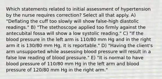 Which statements related to initial assessment of hypertension by the nurse requires correction? Select all that apply. A) "Deflating the cuff too slowly will show false-high diastolic readings." B) "The stethoscope applied too firmly against the antecubital fossa will show a low systolic reading." C) "If the blood pressure in the left arm is 110/80 mm Hg and in the right arm it is 130/80 mm Hg, it is reportable." D) "Having the client's arm unsupported while assessing blood pressure will result in a false low reading of blood pressure." E) "It is normal to have blood pressure of 110/80 mm Hg in the left arm and blood pressure of 120/80 mm Hg in the right arm."