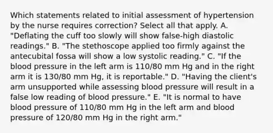 Which statements related to initial assessment of hypertension by the nurse requires correction? Select all that apply. A. "Deflating the cuff too slowly will show false-high diastolic readings." B. "The stethoscope applied too firmly against the antecubital fossa will show a low systolic reading." C. "If the blood pressure in the left arm is 110/80 mm Hg and in the right arm it is 130/80 mm Hg, it is reportable." D. "Having the client's arm unsupported while assessing blood pressure will result in a false low reading of blood pressure." E. "It is normal to have blood pressure of 110/80 mm Hg in the left arm and blood pressure of 120/80 mm Hg in the right arm."