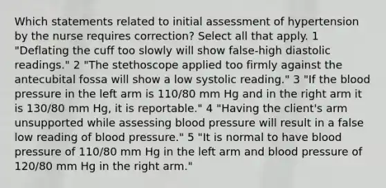 Which statements related to initial assessment of hypertension by the nurse requires correction? Select all that apply. 1 "Deflating the cuff too slowly will show false-high diastolic readings." 2 "The stethoscope applied too firmly against the antecubital fossa will show a low systolic reading." 3 "If the blood pressure in the left arm is 110/80 mm Hg and in the right arm it is 130/80 mm Hg, it is reportable." 4 "Having the client's arm unsupported while assessing blood pressure will result in a false low reading of blood pressure." 5 "It is normal to have blood pressure of 110/80 mm Hg in the left arm and blood pressure of 120/80 mm Hg in the right arm."