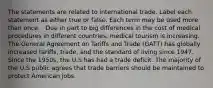 The statements are related to international trade. Label each statement as either true or false. Each term may be used more than once. . Due in part to big differences in the cost of medical procedures in different countries, medical tourism is increasing. The General Agreement on Tariffs and Trade (GATT) has globally increased tariffs, trade, and the standard of living since 1947. Since the 1950s, the U.S has had a trade deficit. The majority of the U.S public agrees that trade barriers should be maintained to protect American jobs.