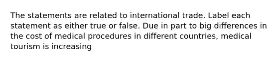 The statements are related to international trade. Label each statement as either true or false. Due in part to big differences in the cost of medical procedures in different countries, medical tourism is increasing