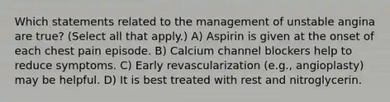 Which statements related to the management of unstable angina are true? (Select all that apply.) A) Aspirin is given at the onset of each chest pain episode. B) Calcium channel blockers help to reduce symptoms. C) Early revascularization (e.g., angioplasty) may be helpful. D) It is best treated with rest and nitroglycerin.