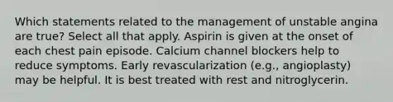 Which statements related to the management of unstable angina are true? Select all that apply. Aspirin is given at the onset of each chest pain episode. Calcium channel blockers help to reduce symptoms. Early revascularization (e.g., angioplasty) may be helpful. It is best treated with rest and nitroglycerin.