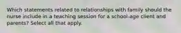 Which statements related to relationships with family should the nurse include in a teaching session for a school-age client and parents? Select all that apply.