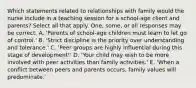 Which statements related to relationships with family would the nurse include in a teaching session for a school-age client and parents? Select all that apply. One, some, or all responses may be correct. A. 'Parents of school-age children must learn to let go of control.' B. 'Strict discipline is the priority over understanding and tolerance.' C. 'Peer groups are highly influential during this stage of development!' D. 'Your child may wish to be more involved with peer activities than family activities.' E. 'When a conflict between peers and parents occurs, family values will predominate.'