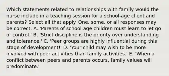 Which statements related to relationships with family would the nurse include in a teaching session for a school-age client and parents? Select all that apply. One, some, or all responses may be correct. A. 'Parents of school-age children must learn to let go of control.' B. 'Strict discipline is the priority over understanding and tolerance.' C. 'Peer groups are highly influential during this stage of development!' D. 'Your child may wish to be more involved with peer activities than family activities.' E. 'When a conflict between peers and parents occurs, family values will predominate.'