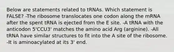 Below are statements related to tRNAs. Which statement is FALSE? -The ribosome translocates one codon along the mRNA after the spent tRNA is ejected from the E site. -A tRNA with the anticodon 5'CCU3' matches the amino acid Arg (arginine). -All tRNA have similar structures to fit into the A site of the ribosome. -It is aminoacylated at its 3' end.