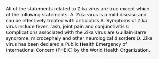 All of the statements related to Zika virus are true except which of the following statements: A. Zika virus is a mild disease and can be effectively treated with antibiotics B. Symptoms of Zika virus include fever, rash, joint pain and conjunctivitis C. Complications associated with the Zika virus are Guillain-Barre syndrome, microcephaly and other neurological disorders D. Zika virus has been declared a Public Health Emergency of International Concern (PHEIC) by the World Health Organization.