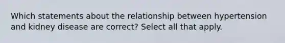 Which statements about the relationship between hypertension and kidney disease are correct? Select all that apply.