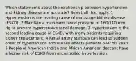 Which statements about the relationship between hypertension and kidney disease are accurate? Select all that apply. 1 Hypertension is the leading cause of end-stage kidney disease (ESKD). 2 Maintain a maximum blood pressure of 160/110 mm Hg to prevent hypertensive renal damage. 3 Hypertension is the second leading cause of ESKD, with many patients requiring kidney replacement. 4 Renal artery stenosis can lead to sudden onset of hypertension and usually affects patients over 50 years. 5 People of American-Indian and African-American descent have a higher risk of ESKD from uncontrolled hypertension.