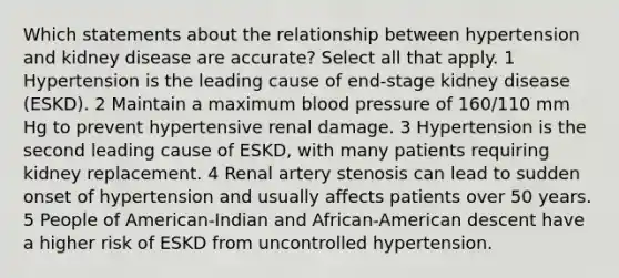 Which statements about the relationship between hypertension and kidney disease are accurate? Select all that apply. 1 Hypertension is the leading cause of end-stage kidney disease (ESKD). 2 Maintain a maximum blood pressure of 160/110 mm Hg to prevent hypertensive renal damage. 3 Hypertension is the second leading cause of ESKD, with many patients requiring kidney replacement. 4 Renal artery stenosis can lead to sudden onset of hypertension and usually affects patients over 50 years. 5 People of American-Indian and African-American descent have a higher risk of ESKD from uncontrolled hypertension.