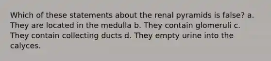 Which of these statements about the renal pyramids is false? a. They are located in the medulla b. They contain glomeruli c. They contain collecting ducts d. They empty urine into the calyces.