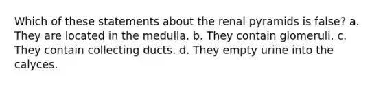 Which of these statements about the renal pyramids is false? a. They are located in the medulla. b. They contain glomeruli. c. They contain collecting ducts. d. They empty urine into the calyces.