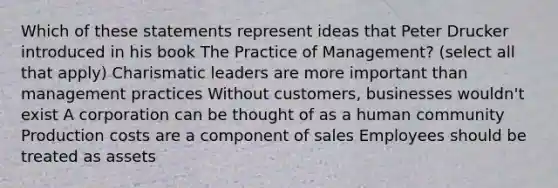 Which of these statements represent ideas that Peter Drucker introduced in his book The Practice of Management? (select all that apply) Charismatic leaders are more important than management practices Without customers, businesses wouldn't exist A corporation can be thought of as a human community Production costs are a component of sales Employees should be treated as assets