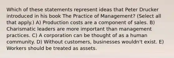 Which of these statements represent ideas that Peter Drucker introduced in his book The Practice of Management? (Select all that apply.) A) Production costs are a component of sales. B) Charismatic leaders are more important than management practices. C) A corporation can be thought of as a human community. D) Without customers, businesses wouldn't exist. E) Workers should be treated as assets.