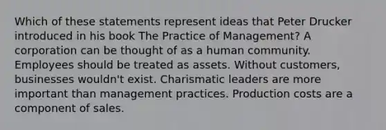 Which of these statements represent ideas that Peter Drucker introduced in his book The Practice of Management? A corporation can be thought of as a human community. Employees should be treated as assets. Without customers, businesses wouldn't exist. Charismatic leaders are more important than management practices. Production costs are a component of sales.