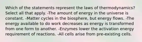 Which of the statements represent <a href='https://www.questionai.com/knowledge/kkKQvdNM2e-the-laws-of-thermodynamics' class='anchor-knowledge'>the laws of thermodynamics</a>? Select all that apply. -The amount of energy in the universe is constant. -Matter cycles in the biosphere, but <a href='https://www.questionai.com/knowledge/kwLSHuYdqg-energy-flow' class='anchor-knowledge'>energy flow</a>s. -The energy available to do work decreases as energy is transformed from one form to another. -Enzymes lower the activation energy requirement of reactions. -All cells arise from pre-existing cells.