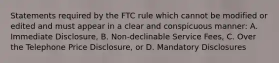 Statements required by the FTC rule which cannot be modified or edited and must appear in a clear and conspicuous manner: A. Immediate Disclosure, B. Non-declinable Service Fees, C. Over the Telephone Price Disclosure, or D. Mandatory Disclosures