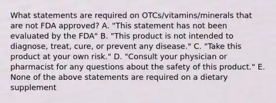 What statements are required on OTCs/vitamins/minerals that are not FDA approved? A. "This statement has not been evaluated by the FDA" B. "This product is not intended to diagnose, treat, cure, or prevent any disease." C. "Take this product at your own risk." D. "Consult your physician or pharmacist for any questions about the safety of this product." E. None of the above statements are required on a dietary supplement