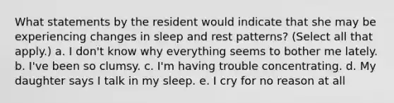 What statements by the resident would indicate that she may be experiencing changes in sleep and rest patterns? (Select all that apply.) a. I don't know why everything seems to bother me lately. b. I've been so clumsy. c. I'm having trouble concentrating. d. My daughter says I talk in my sleep. e. I cry for no reason at all