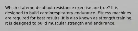 Which statements about resistance exercise are true? It is designed to build cardiorespiratory endurance. Fitness machines are required for best results. It is also known as strength training. It is designed to build muscular strength and endurance.