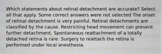 Which statements about retinal detachment are accurate? Select all that apply. Some correct answers were not selected The onset of retinal detachment is very painful. Retinal detachments are classified by the cause. Restricting head movement can prevent further detachment. Spontaneous reattachment of a totally detached retina is rare. Surgery to reattach the retina is performed under local anesthesia.