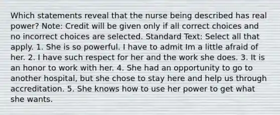 Which statements reveal that the nurse being described has real power? Note: Credit will be given only if all correct choices and no incorrect choices are selected. Standard Text: Select all that apply. 1. She is so powerful. I have to admit Im a little afraid of her. 2. I have such respect for her and the work she does. 3. It is an honor to work with her. 4. She had an opportunity to go to another hospital, but she chose to stay here and help us through accreditation. 5. She knows how to use her power to get what she wants.